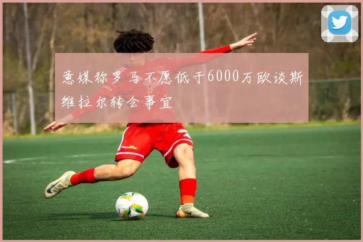 意媒称罗马不愿低于6000万欧谈斯维拉尔转会事宜