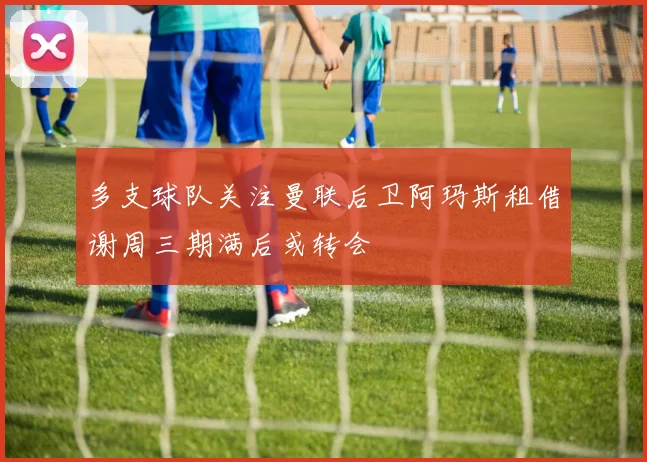 多支球队关注曼联后卫阿玛斯租借谢周三期满后或转会