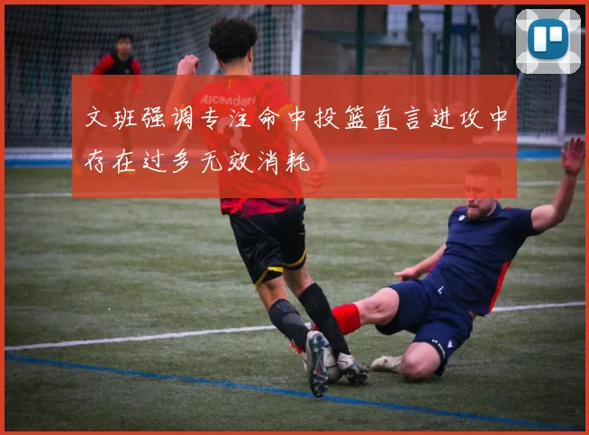 文班强调专注命中投篮直言进攻中存在过多无效消耗