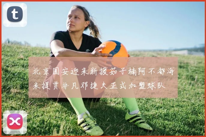 北京国安迎来新援茹子楠阿不都海米提贾非凡邓捷夫正式加盟球队