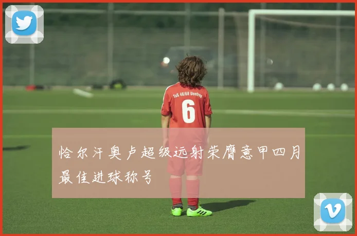 恰尔汗奥卢超级远射荣膺意甲四月最佳进球称号