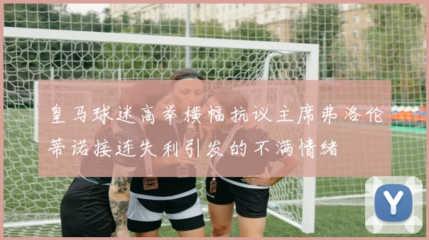 皇马球迷高举横幅抗议主席弗洛伦蒂诺接连失利引发的不满情绪
