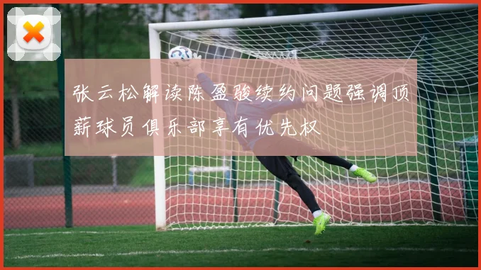 张云松解读陈盈骏续约问题强调顶薪球员俱乐部享有优先权