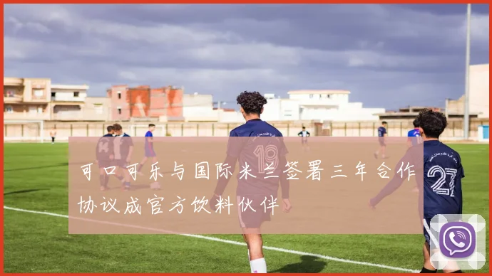 可口可乐与国际米兰签署三年合作协议成官方饮料伙伴