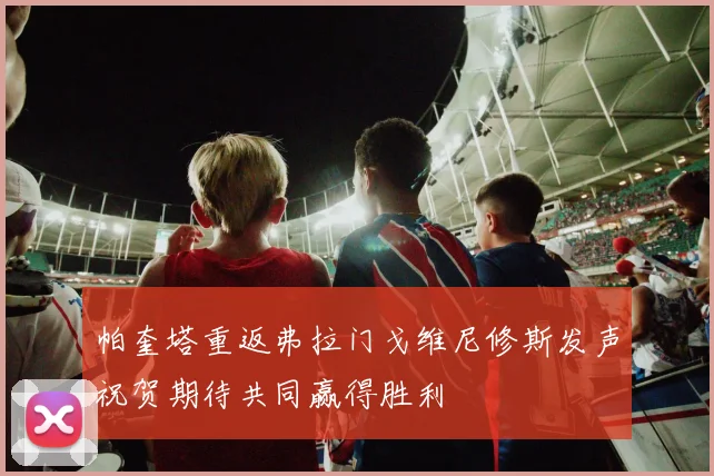 帕奎塔重返弗拉门戈维尼修斯发声祝贺期待共同赢得胜利
