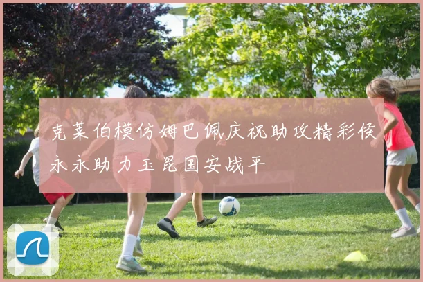 克莱伯模仿姆巴佩庆祝助攻精彩侯永永助力玉昆国安战平