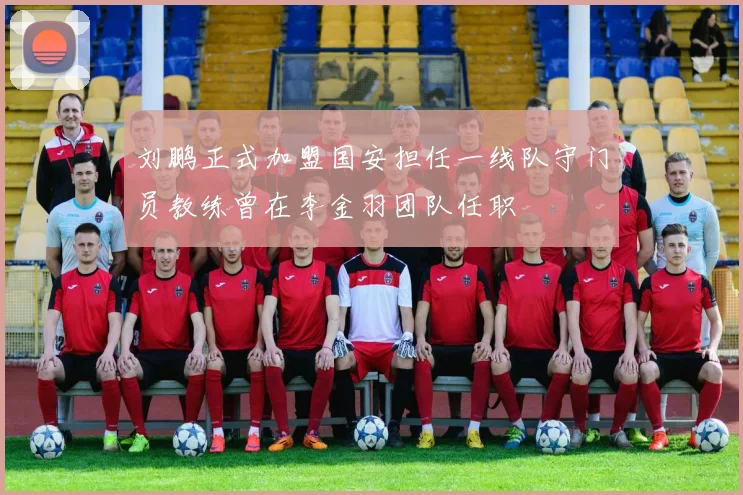 刘鹏正式加盟国安担任一线队守门员教练曾在李金羽团队任职
