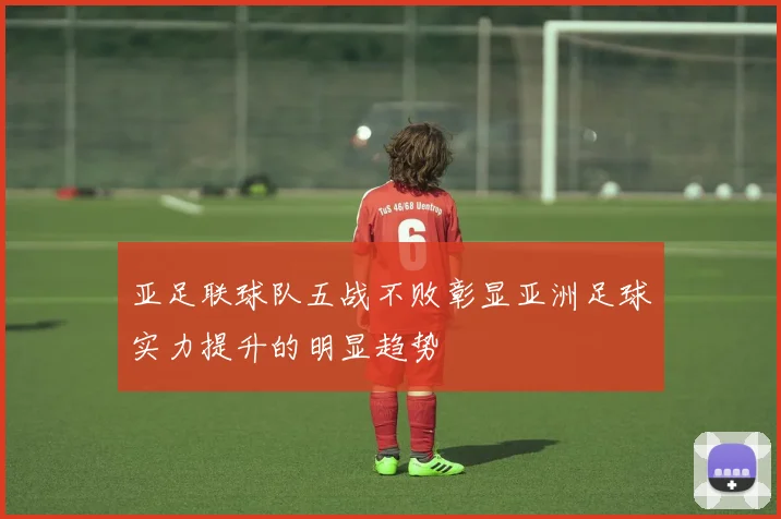 亚足联球队五战不败彰显亚洲足球实力提升的明显趋势