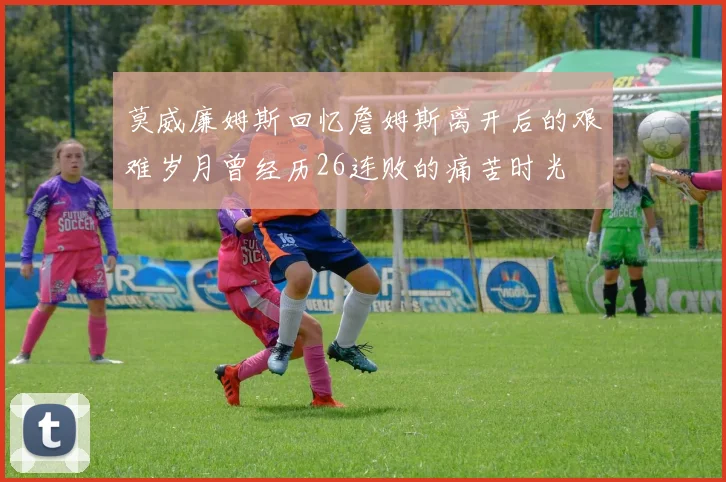 莫威廉姆斯回忆詹姆斯离开后的艰难岁月曾经历26连败的痛苦时光