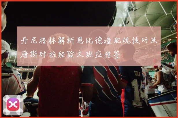 丹尼格林解析恩比德造犯规技巧及唐斯对抗经验文班应借鉴