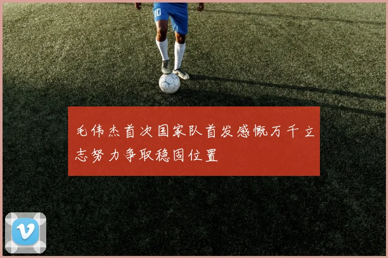 毛伟杰首次国家队首发感慨万千立志努力争取稳固位置