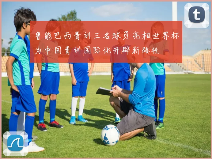 鲁能巴西青训三名球员亮相世界杯为中国青训国际化开辟新路径