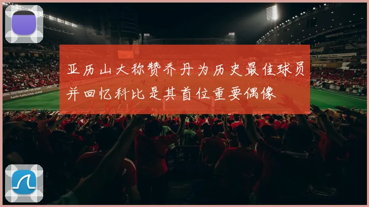 亚历山大称赞乔丹为历史最佳球员并回忆科比是其首位重要偶像