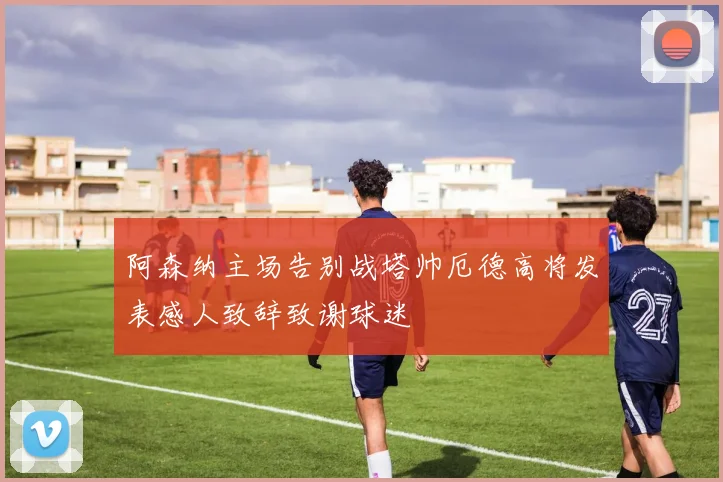 阿森纳主场告别战塔帅厄德高将发表感人致辞致谢球迷