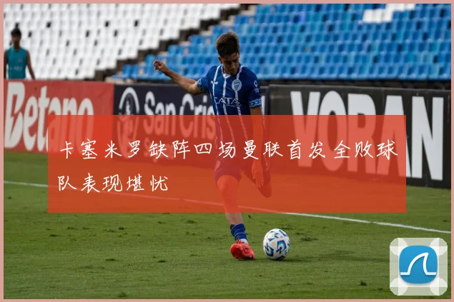 卡塞米罗缺阵四场曼联首发全败球队表现堪忧
