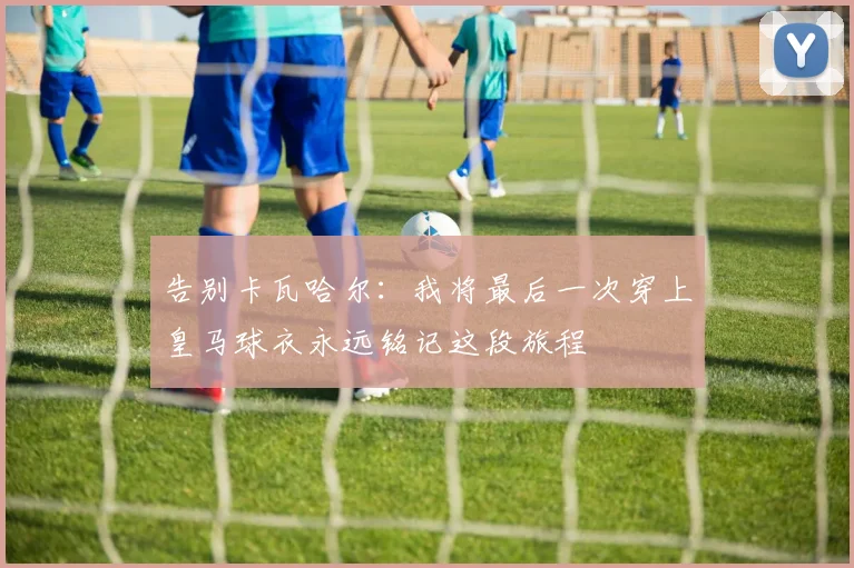 告别卡瓦哈尔：我将最后一次穿上皇马球衣永远铭记这段旅程