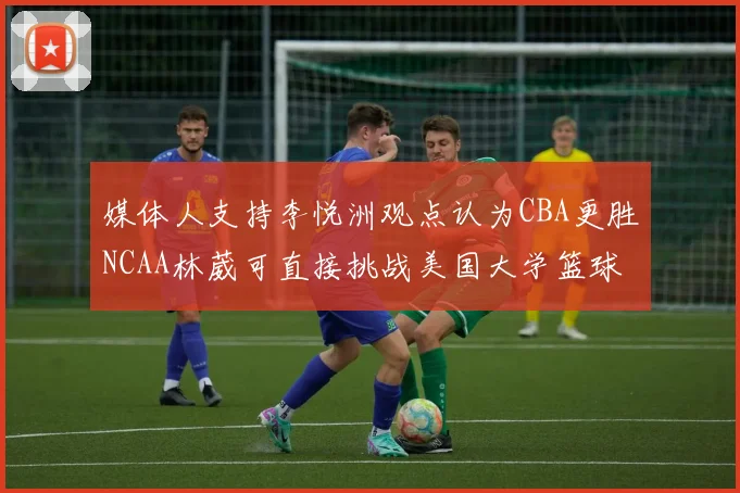 媒体人支持李悦洲观点认为CBA更胜NCAA林葳可直接挑战美国大学篮球