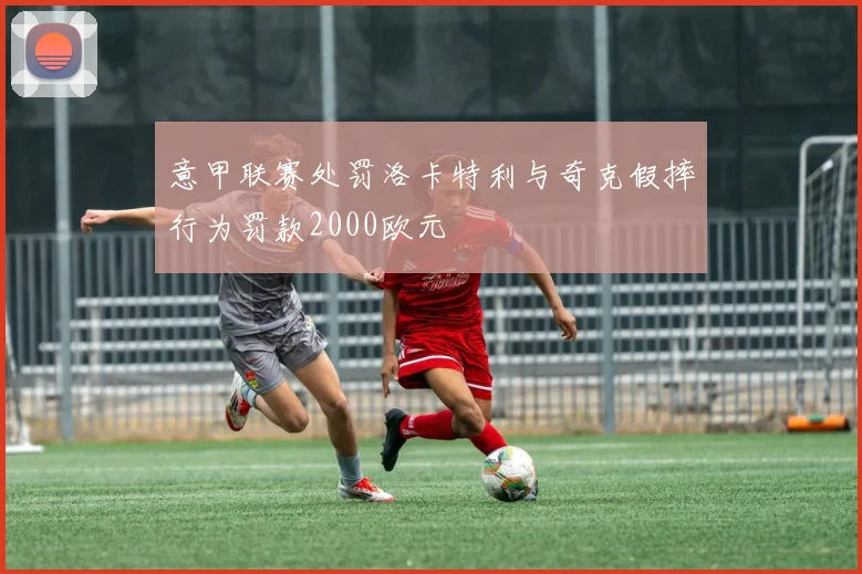 意甲联赛处罚洛卡特利与奇克假摔行为罚款2000欧元