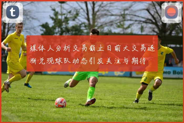 媒体人分析交易截止日前大交易逐渐兑现球队动态引发关注与期待